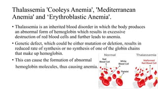 Thalassemia 'Cooleys Anemia', 'Mediterranean
Anemia' and ‘Erythroblastic Anemia'.
• Thalassemia is an inherited blood disorder in which the body produces
an abnormal form of hemoglobin which results in excessive
destruction of red blood cells and further leads to anemia.
• Genetic defect, which could be either mutation or deletion, results in
reduced rate of synthesis or no synthesis of one of the globin chains
that make up hemoglobin.
• This can cause the formation of abnormal
hemoglobin molecules, thus causing anemia.
51
 