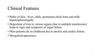 Clinical Features
• Pallor of skin , fever, chills, prominent cheek bone and mild
hepatosplenomegaly.
• Deposition of iron in various organs (due to multiple transfusions)
leads to signs and symptoms of organ failure.
• Most patients die in childhood due to anemia and cardiac failure.
• Mongoloid appearance
52
 