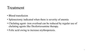 Treatment
• Blood transfusion
• Splenectomy indicated when there is severity of anemia
• Chelating agent- iron overload can be reduced by regular use of
chelating agents like Desferrioxamine therapy.
• Folic acid owing to increase erythropoiesis.
55
 
