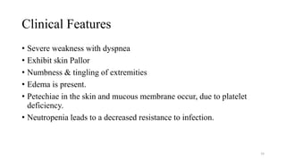 Clinical Features
• Severe weakness with dyspnea
• Exhibit skin Pallor
• Numbness & tingling of extremities
• Edema is present.
• Petechiae in the skin and mucous membrane occur, due to platelet
deficiency.
• Neutropenia leads to a decreased resistance to infection.
58
 