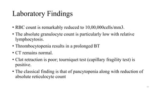 Laboratory Findings
• RBC count is remarkably reduced to 10,00,000cells/mm3.
• The absolute granulocyte count is particularly low with relative
lymphocytosis.
• Thrombocytopenia results in a prolonged BT
• CT remains normal.
• Clot retraction is poor; tourniquet test (capillary fragility test) is
positive.
• The classical finding is that of pancytopenia along with reduction of
absolute reticulocyte count
59
 