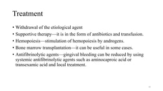 Treatment
• Withdrawal of the etiological agent
• Supportive therapy—it is in the form of antibiotics and transfusion.
• Hemopoiesis—stimulation of hemopoiesis by androgens.
• Bone marrow transplantation—it can be useful in some cases.
• Antifibrinolytic agents—gingival bleeding can be reduced by using
systemic antifibrinolytic agents such as aminocaproic acid or
transexamic acid and local treatment.
60
 