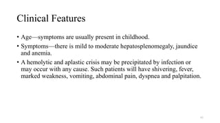Clinical Features
• Age—symptoms are usually present in childhood.
• Symptoms—there is mild to moderate hepatosplenomegaly, jaundice
and anemia.
• A hemolytic and aplastic crisis may be precipitated by infection or
may occur with any cause. Such patients will have shivering, fever,
marked weakness, vomiting, abdominal pain, dyspnea and palpitation.
62
 