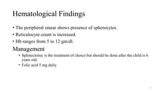 Hematological Findings
• The peripheral smear shows presence of spherocytes.
• Reticulocyte count is increased.
• Hb ranges from 5 to 12 gm/dl.
Management
• Splenectomy is the treatment of choice but should be done after the child is 6
years old.
• Folic acid 5 mg daily.
63
 
