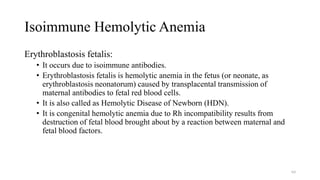 Isoimmune Hemolytic Anemia
Erythroblastosis fetalis:
• It occurs due to isoimmune antibodies.
• Erythroblastosis fetalis is hemolytic anemia in the fetus (or neonate, as
erythroblastosis neonatorum) caused by transplacental transmission of
maternal antibodies to fetal red blood cells.
• It is also called as Hemolytic Disease of Newborn (HDN).
• It is congenital hemolytic anemia due to Rh incompatibility results from
destruction of fetal blood brought about by a reaction between maternal and
fetal blood factors.
64
 