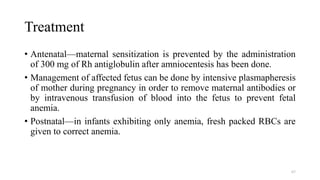 Treatment
• Antenatal—maternal sensitization is prevented by the administration
of 300 mg of Rh antiglobulin after amniocentesis has been done.
• Management of affected fetus can be done by intensive plasmapheresis
of mother during pregnancy in order to remove maternal antibodies or
by intravenous transfusion of blood into the fetus to prevent fetal
anemia.
• Postnatal—in infants exhibiting only anemia, fresh packed RBCs are
given to correct anemia.
67
 