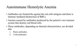 Autoimmune Hemolytic Anemia
• Antibodies are formed the against the red cells antigens and there is
immune mediated destruction of RBCs.
• Anemia caused by antibodies produced by the patient's own immune
system that destroy red blood cells.
• These antibodies, depending on thermal characteristics, are divided
into
1. Warm antibodies
2. Cold antibodies
68
 