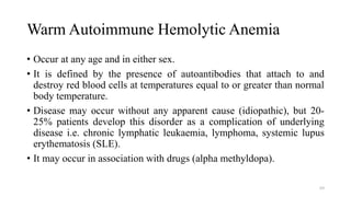 Warm Autoimmune Hemolytic Anemia
• Occur at any age and in either sex.
• It is defined by the presence of autoantibodies that attach to and
destroy red blood cells at temperatures equal to or greater than normal
body temperature.
• Disease may occur without any apparent cause (idiopathic), but 20-
25% patients develop this disorder as a complication of underlying
disease i.e. chronic lymphatic leukaemia, lymphoma, systemic lupus
erythematosis (SLE).
• It may occur in association with drugs (alpha methyldopa).
69
 