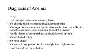 Diagnosis of Anemia
History
• Diet history-vegeterian or non-vegeterian
• h/o-chronic blood loss (menorrhagia, hemorrhoids)
• h/o-drugs like anticancerous agents, chloramphenicol, penicillamine
(aplastic anemia,) Dapsone, quinine (hemolytic anemia)
• Family history of anemia (thalassemia, sickle cell anemia)
• h/o alcohol addiction
• h/o renal disease
• h/o systemic symptoms like fever, weight loss, night sweats
• Obstetric and menstrual history
7
 