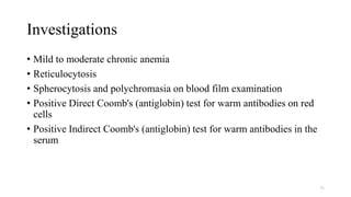 Investigations
• Mild to moderate chronic anemia
• Reticulocytosis
• Spherocytosis and polychromasia on blood film examination
• Positive Direct Coomb's (antiglobin) test for warm antibodies on red
cells
• Positive Indirect Coomb's (antiglobin) test for warm antibodies in the
serum
71
 