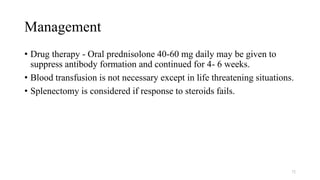 Management
• Drug therapy - Oral prednisolone 40-60 mg daily may be given to
suppress antibody formation and continued for 4- 6 weeks.
• Blood transfusion is not necessary except in life threatening situations.
• Splenectomy is considered if response to steroids fails.
72
 