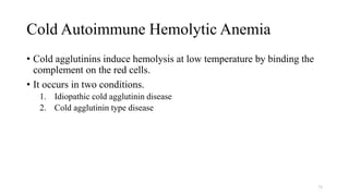Cold Autoimmune Hemolytic Anemia
• Cold agglutinins induce hemolysis at low temperature by binding the
complement on the red cells.
• It occurs in two conditions.
1. Idiopathic cold agglutinin disease
2. Cold agglutinin type disease
73
 