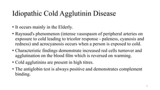 Idiopathic Cold Agglutinin Disease
• It occurs mainly in the Elderly.
• Raynaud's phenomenon (intense vasospasm of peripheral arteries on
exposure to cold leading to tricolor response - paleness, cyanosis and
redness) and acrocyanosis occurs when a person is exposed to cold.
• Characteristic findings demonstrate increased red cells turnover and
agglutination on the blood film which is reversed on warming.
• Cold agglutinins are present in high titres.
• The antiglobin test is always positive and demonstrates complement
binding.
74
 