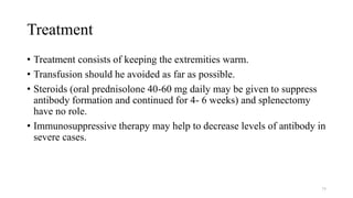 Treatment
• Treatment consists of keeping the extremities warm.
• Transfusion should he avoided as far as possible.
• Steroids (oral prednisolone 40-60 mg daily may be given to suppress
antibody formation and continued for 4- 6 weeks) and splenectomy
have no role.
• Immunosuppressive therapy may help to decrease levels of antibody in
severe cases.
75
 