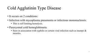 Cold Agglutinin Type Disease
• It occurs on 2 conditions:
• Infection with mycoplasma pneumonia or infectious mononucleosis.
• This is self limiting hemolysis.
• Paraxysmal cold hemoglobinuria.
• Seen in association with syphilis or certain viral infection such as mumps &
measles.
76
 