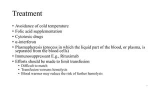 Treatment
• Avoidance of cold temperature
• Folic acid supplementation
• Cytotoxic drugs
• α-interferon
• Plasmapheresis (process in which the liquid part of the blood, or plasma, is
separated from the blood cells)
• Immunosuppressant E.g., Rituximab
• Efforts should be made to limit transfusion
• Difficult to match
• Transfusion worsens hemolysis
• Blood warmer may reduce the risk of further hemolysis
77
 