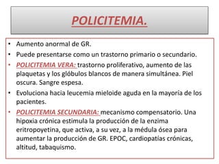 POLICITEMIA.
• Aumento anormal de GR.
• Puede presentarse como un trastorno primario o secundario.
• POLICITEMIA VERA: trastorno proliferativo, aumento de las
plaquetas y los glóbulos blancos de manera simultánea. Piel
oscura. Sangre espesa.
• Evoluciona hacia leucemia mieloide aguda en la mayoría de los
pacientes.
• POLICITEMIA SECUNDARIA: mecanismo compensatorio. Una
hipoxia crónica estimula la producción de la enzima
eritropoyetina, que activa, a su vez, a la médula ósea para
aumentar la producción de GR. EPOC, cardiopatías crónicas,
altitud, tabaquismo.
 