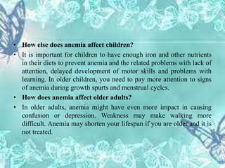 • How else does anemia affect children?
• It is important for children to have enough iron and other nutrients
in their diets to prevent anemia and the related problems with lack of
attention, delayed development of motor skills and problems with
learning. In older children, you need to pay more attention to signs
of anemia during growth spurts and menstrual cycles.
• How does anemia affect older adults?
• In older adults, anemia might have even more impact in causing
confusion or depression. Weakness may make walking more
difficult. Anemia may shorten your lifespan if you are older and it is
not treated.
 