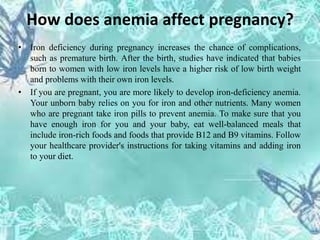 How does anemia affect pregnancy?
• Iron deficiency during pregnancy increases the chance of complications,
such as premature birth. After the birth, studies have indicated that babies
born to women with low iron levels have a higher risk of low birth weight
and problems with their own iron levels.
• If you are pregnant, you are more likely to develop iron-deficiency anemia.
Your unborn baby relies on you for iron and other nutrients. Many women
who are pregnant take iron pills to prevent anemia. To make sure that you
have enough iron for you and your baby, eat well-balanced meals that
include iron-rich foods and foods that provide B12 and B9 vitamins. Follow
your healthcare provider's instructions for taking vitamins and adding iron
to your diet.
 