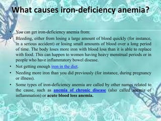 What causes iron-deficiency anemia?
• You can get iron-deficiency anemia from:
• Bleeding, either from losing a large amount of blood quickly (for instance,
in a serious accident) or losing small amounts of blood over a long period
of time. The body loses more iron with blood loss than it is able to replace
with food. This can happen to women having heavy menstrual periods or in
people who have inflammatory bowel disease.
• Not getting enough iron in the diet.
• Needing more iron than you did previously (for instance, during pregnancy
or illness).
• Some types of iron-deficiency anemia are called by other names related to
the cause, such as anemia of chronic disease (also called anemia of
inflammation) or acute blood loss anemia.
 