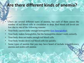 Are there different kinds of anemia?
• There are several different types of anemia, but each of them causes the
number of red blood cells in circulation to drop. Red blood cell levels are
low due to one of the following reasons:
• Your body cannot make enough hemoglobin (low hemoglobin).
• Your body makes hemoglobin, but the hemoglobin doesn't work correctly.
• Your body does not make enough red blood cells.
• Your body breaks down red blood cells too quickly.
• Some types of anemia that you may have heard of include iron-deficiency
anemia and sickle cell anemia.
 