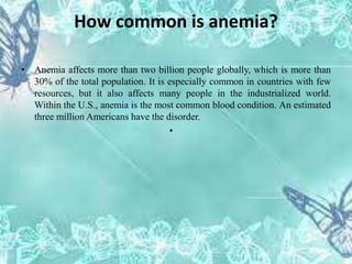 How common is anemia?
• Anemia affects more than two billion people globally, which is more than
30% of the total population. It is especially common in countries with few
resources, but it also affects many people in the industrialized world.
Within the U.S., anemia is the most common blood condition. An estimated
three million Americans have the disorder.
•
 