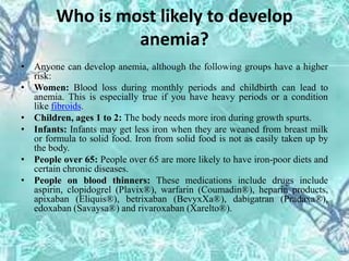Who is most likely to develop
anemia?
• Anyone can develop anemia, although the following groups have a higher
risk:
• Women: Blood loss during monthly periods and childbirth can lead to
anemia. This is especially true if you have heavy periods or a condition
like fibroids.
• Children, ages 1 to 2: The body needs more iron during growth spurts.
• Infants: Infants may get less iron when they are weaned from breast milk
or formula to solid food. Iron from solid food is not as easily taken up by
the body.
• People over 65: People over 65 are more likely to have iron-poor diets and
certain chronic diseases.
• People on blood thinners: These medications include drugs include
aspirin, clopidogrel (Plavix®), warfarin (Coumadin®), heparin products,
apixaban (Eliquis®), betrixaban (BevyxXa®), dabigatran (Pradaxa®),
edoxaban (Savaysa®) and rivaroxaban (Xarelto®).
 