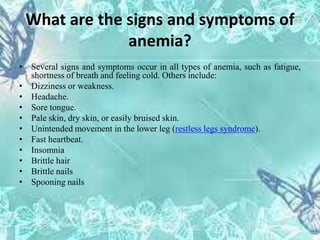 What are the signs and symptoms of
anemia?
• Several signs and symptoms occur in all types of anemia, such as fatigue,
shortness of breath and feeling cold. Others include:
• Dizziness or weakness.
• Headache.
• Sore tongue.
• Pale skin, dry skin, or easily bruised skin.
• Unintended movement in the lower leg (restless legs syndrome).
• Fast heartbeat.
• Insomnia
• Brittle hair
• Brittle nails
• Spooning nails
 