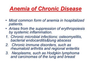 Anemia of Chronic Disease
• Most common form of anemia in hospitalized
patients.
• Arises from the suppression of erythropoiesis
by systemic inflammation.
1. Chronic microbial infections: osteomyelitis,
bacterial endocarditis&lung abscess
2. Chronic immune disorders, such as
rheumatoid arthritis and regional enteritis
3. Neoplasms, such as Hodgkin lymphoma
and carcinomas of the lung and breast
 