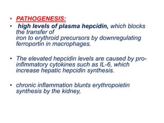 • PATHOGENESIS:
• high levels of plasma hepcidin, which blocks
the transfer of
iron to erythroid precursors by downregulating
ferroportin in macrophages.
• The elevated hepcidin levels are caused by pro-
inflmmatory cytokines such as IL-6, which
increase hepatic hepcidin synthesis.
• chronic inflammation blunts erythropoietin
synthesis by the kidney,
 