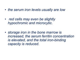 • the serum iron levels usually are low
• red cells may even be slightly
hypochromic and microcytic.
• storage iron in the bone marrow is
increased, the serum ferritin concentration
is elevated, and the total iron-binding
capacity is reduced.
 