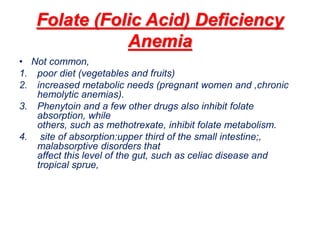 Folate (Folic Acid) Deficiency
Anemia
• Not common,
1. poor diet (vegetables and fruits)
2. increased metabolic needs (pregnant women and ,chronic
hemolytic anemias).
3. Phenytoin and a few other drugs also inhibit folate
absorption, while
others, such as methotrexate, inhibit folate metabolism.
4. site of absorption:upper third of the small intestine;,
malabsorptive disorders that
affect this level of the gut, such as celiac disease and
tropical sprue,
 
