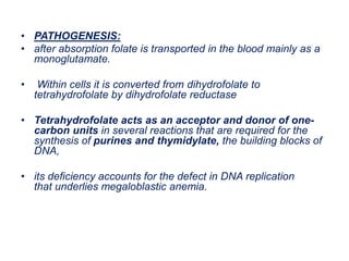 • PATHOGENESIS:
• after absorption folate is transported in the blood mainly as a
monoglutamate.
• Within cells it is converted from dihydrofolate to
tetrahydrofolate by dihydrofolate reductase
• Tetrahydrofolate acts as an acceptor and donor of one-
carbon units in several reactions that are required for the
synthesis of purines and thymidylate, the building blocks of
DNA,
• its deficiency accounts for the defect in DNA replication
that underlies megaloblastic anemia.
 