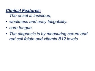Clinical Features:
The onset is insidious,
• weakness and easy fatigability.
• sore tongue
• The diagnosis is by measuring serum and
red cell folate and vitamin B12 levels
 