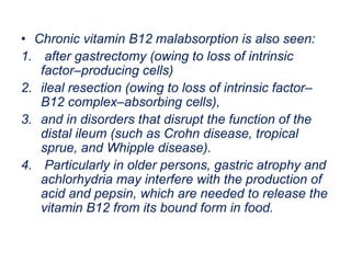 • Chronic vitamin B12 malabsorption is also seen:
1. after gastrectomy (owing to loss of intrinsic
factor–producing cells)
2. ileal resection (owing to loss of intrinsic factor–
B12 complex–absorbing cells),
3. and in disorders that disrupt the function of the
distal ileum (such as Crohn disease, tropical
sprue, and Whipple disease).
4. Particularly in older persons, gastric atrophy and
achlorhydria may interfere with the production of
acid and pepsin, which are needed to release the
vitamin B12 from its bound form in food.
 