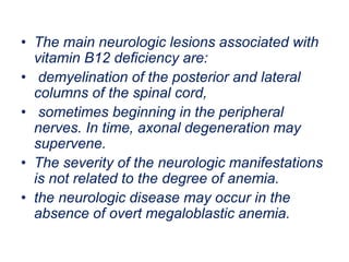 • The main neurologic lesions associated with
vitamin B12 deficiency are:
• demyelination of the posterior and lateral
columns of the spinal cord,
• sometimes beginning in the peripheral
nerves. In time, axonal degeneration may
supervene.
• The severity of the neurologic manifestations
is not related to the degree of anemia.
• the neurologic disease may occur in the
absence of overt megaloblastic anemia.
 