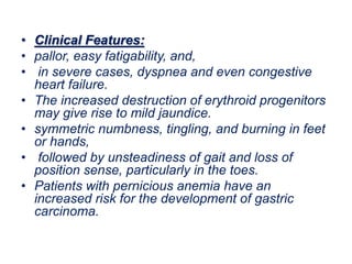 • Clinical Features:
• pallor, easy fatigability, and,
• in severe cases, dyspnea and even congestive
heart failure.
• The increased destruction of erythroid progenitors
may give rise to mild jaundice.
• symmetric numbness, tingling, and burning in feet
or hands,
• followed by unsteadiness of gait and loss of
position sense, particularly in the toes.
• Patients with pernicious anemia have an
increased risk for the development of gastric
carcinoma.
 