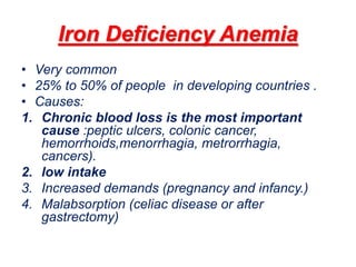 Iron Deficiency Anemia
• Very common
• 25% to 50% of people in developing countries .
• Causes:
1. Chronic blood loss is the most important
cause :peptic ulcers, colonic cancer,
hemorrhoids,menorrhagia, metrorrhagia,
cancers).
2. low intake
3. Increased demands (pregnancy and infancy.)
4. Malabsorption (celiac disease or after
gastrectomy)
 