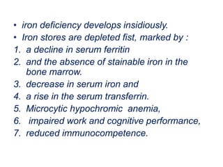 • iron deficiency develops insidiously.
• Iron stores are depleted fist, marked by :
1. a decline in serum ferritin
2. and the absence of stainable iron in the
bone marrow.
3. decrease in serum iron and
4. a rise in the serum transferrin.
5. Microcytic hypochromic anemia,
6. impaired work and cognitive performance,
7. reduced immunocompetence.
 