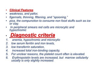 • Clinical Features
• weakness, and pallor,
• figernails, thinning, flttening, and “spooning,”
• pica, the compunction to consume non food stuffs such as ice
or clay.
• In peripheral smears red cells are microcytic and
hypochromic
• Diagnostic criteria
1. anemia, hypochromic and microcytic
2. low serum ferritin and iron levels,
3. low transferrin saturation,
4. increased total iron-binding capacity,
5. For unclear reasons, the platelet count often is elevated.
6. Erythropoietin levels are increased, but marrow cellularity
usually is only slightly increased.
 