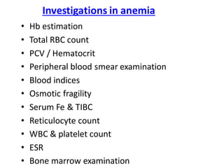 Investigations in anemia
• Hb estimation
• Total RBC count
• PCV / Hematocrit
• Peripheral blood smear examination
• Blood indices
• Osmotic fragility
• Serum Fe & TIBC
• Reticulocyte count
• WBC & platelet count
• ESR
• Bone marrow examination
 