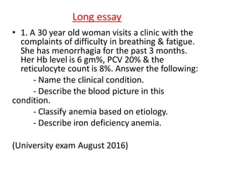 Long essay
• 1. A 30 year old woman visits a clinic with the
complaints of difficulty in breathing & fatigue.
She has menorrhagia for the past 3 months.
Her Hb level is 6 gm%, PCV 20% & the
reticulocyte count is 8%. Answer the following:
- Name the clinical condition.
- Describe the blood picture in this
condition.
- Classify anemia based on etiology.
- Describe iron deficiency anemia.
(University exam August 2016)
 