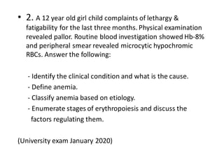 • 2. A 12 year old girl child complaints of lethargy &
fatigability for the last three months. Physical examination
revealed pallor. Routine blood investigation showed Hb-8%
and peripheral smear revealed microcytic hypochromic
RBCs. Answer the following:
- Identify the clinical condition and what is the cause.
- Define anemia.
- Classify anemia based on etiology.
- Enumerate stages of erythropoiesis and discuss the
factors regulating them.
(University exam January 2020)
 