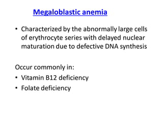 Megaloblastic anemia
• Characterized by the abnormally large cells
of erythrocyte series with delayed nuclear
maturation due to defective DNA synthesis
Occur commonly in:
• Vitamin B12 deficiency
• Folate deficiency
 