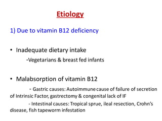 Etiology
1) Due to vitamin B12 deficiency
• Inadequate dietary intake
-Vegetarians & breast fed infants
• Malabsorption of vitamin B12
- Gastric causes: Autoimmunecause of failure of secretion
of Intrinsic Factor, gastrectomy & congenital lack of IF
- Intestinal causes: Tropical sprue, ileal resection, Crohn’s
disease, fish tapeworm infestation
 