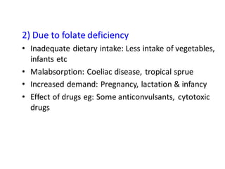 2) Due to folate deficiency
• Inadequate dietary intake: Less intake of vegetables,
infants etc
• Malabsorption: Coeliac disease, tropical sprue
• Increased demand: Pregnancy, lactation & infancy
• Effect of drugs eg: Some anticonvulsants, cytotoxic
drugs
 