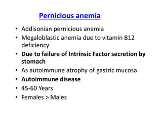 Pernicious anemia
• Addisonian pernicious anemia
• Megaloblastic anemia due to vitamin B12
deficiency
• Due to failure of Intrinsic Factor secretion by
stomach
• As autoimmune atrophy of gastric mucosa
• Autoimmune disease
• 45-60 Years
• Females > Males
 