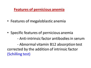 Features of pernicious anemia
• Features of megaloblastic anemia
• Specific features of pernicious anemia
- Anti-intrinsic factor antibodies in serum
- Abnormal vitamin B12 absorptiontest
corrected by the addition of intrinsic factor
(Schilling test)
 