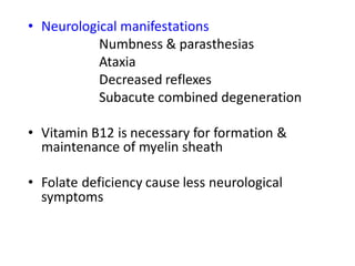 • Neurological manifestations
Numbness & parasthesias
Ataxia
Decreased reflexes
Subacute combined degeneration
• Vitamin B12 is necessary for formation &
maintenance of myelin sheath
• Folate deficiency cause less neurological
symptoms
 
