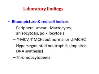 Laboratory findings
• Blood picture & red cell indices
–Peripheral smear - Macrocytes,
anisocytosis,poikilocytosis
–↑MCV,↑MCH;but normal or ↓MCHC
–Hypersegmented neutrophils (impaired
DNA synthesis)
–Thromobcytopenia
 